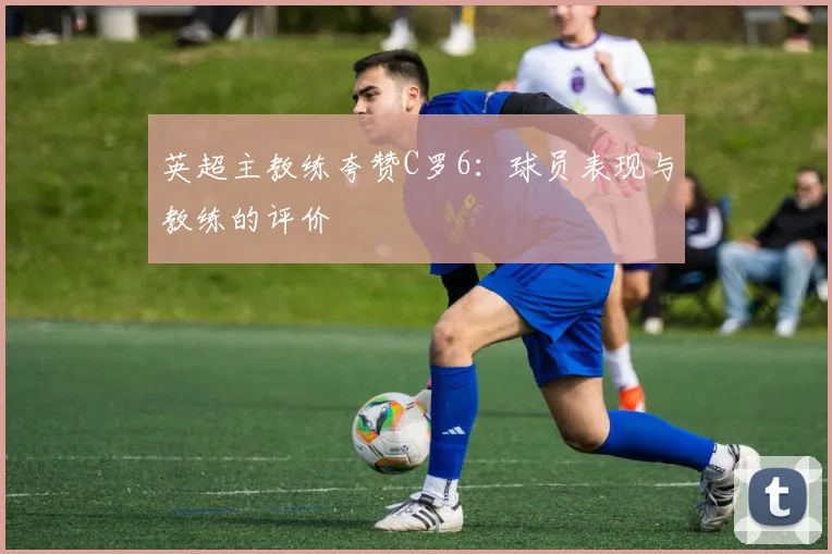 英超主教练夸赞C罗6：球员表现与教练的评价