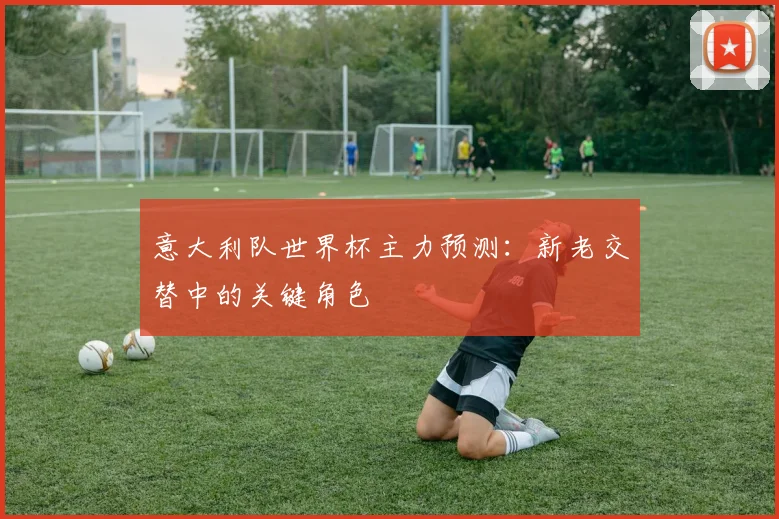 意大利队世界杯主力预测：新老交替中的关键角色
